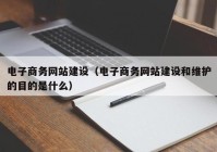 電子商務網(wǎng)站建設（電子商務網(wǎng)站建設和維護的目的是什么）